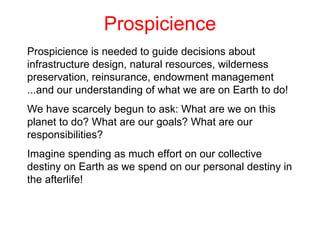 Prospicience Prospicience is needed to guide decisions about infrastructure design, natural resources, wilderness preservation, reinsurance, endowment management ...and our understanding of what we are on Earth to do! We have scarcely begun to ask: What are we on this planet to do?  What are our goals? What are our responsibilities?  Imagine spending as much effort on our collective destiny on Earth as we spend on our personal destiny in the afterlife! 