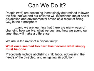 Can We Do It? People (we!) are becoming increasingly determined to lower the risk that we and our children will experience major social dislocation and environmental havoc as a result of rising CO 2  in the atmosphere … and we are learning that there are many ways of changing how we live, what we buy, and how we spend our time, that will make a difference. We are in the midst of a discontinuity:  What once seemed too hard has become what simply must be done. Precedents include abolishing child labor, addressing the needs of the disabled, and mitigating air pollution. 