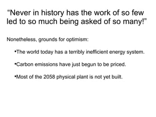 “ Never in history has the work of so few  led to so much being asked of so many!” Nonetheless, grounds for optimism:  The world today has a terribly inefficient energy system.  Carbon emissions have just begun to be priced. Most of the 2058 physical plant is not yet built. 