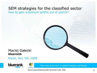 SEM strategies for the classified sector How to gain maximum profits out of search? Maciej Gałecki bluerank Miami, Nov 7th, 2008 Your way to be no.1 in search engines worldwide… 1 Miami General Meeting 2008, November 5-9th, 2008 