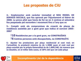 Les propostes de CiU 4.- Implementar amb caràcter immediat el NOU MODEL DE SERVEIS SOCIALS, que fou aprovat per l’Ajuntament el febrer de 2008. La prova pilot que havia de fer-se en 3 centres al setembre fou posposada pel novembre i novament fins a l’any que ve 5.- Complir amb els compromisos de creació de places de residència assistida per a gent gran que indica el conveni 2005-2007 10  Residències per a la gent gran, no CONSTRUÏDES 6  Centres persones amb discapacitats, no CONSTRUÏTS 6.- Ajustar les prestacions per plaça residencial al cost real; en l’actualitat, la prestació màxima és de 1.308€ quan el cost real per plaça acordat per la pròpia Generalitat és de 1.809,34€; de manera que es desatén, en el millor dels casos, el 30% del que val cada plaça 