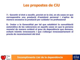 Les propostes de CiU 7.- Garantir el dret a escollir, previst en la Llei, en els casos en que correspondria una prestació d’assistent personal i s’aplica de manera excessiva la prestació per cuidador no professional 8.- Instar a la Generalitat per tal que estableixi la convalidació automàtica de les valoracions en aquells casos en que la persona reuneixi de manera evident el grau de dependència que demana, evitant tràmits innecessaris i que s’allargui innecessàriament el procés de reconeixement del dret 