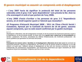 El govern municipal va assumir un compromís amb el desplegament L’any 2007 havia de significar la protecció del total de les persones valorades amb el grau 3 de “gran dependència” com preveia la llei. Això no s’ha aconseguit ni amb el que portem de l’any 2008. L’any 2008 s’havia d’arribar a les persones de grau 2-2 “dependència severa, en el nivell superior quant a l’atenció que necessiten”. El Programa d'Actuació Municipal 2008 - 2011 de l'Àrea d'Acció Social i Ciutadania, Aprovat per la Comissió de Govern de 16 de gener, assumia aquest compromís, que no està essent confirmat per la gestió municipal.   5.1.1.1 Desplegarem a Barcelona, des del protagonisme municipal, la Llei de promoció de l'autonomia personal i suport a la dependència i la Llei de serveis socials. Ho farem des d'una  aposta clara i potent per la universalització  de serveis i prestacions. Per fer-ho, concretarem les millores infraestructurals, els increments professionals i els canvis qualitatius que garanteixin la culminació del procés.   5.3.2.1 Participarem de manera activa i decidida en el desplegament a Barcelona de la Llei  estatal de promoció de l'autonomia personal i atenció a la dependència, així com de la Llei de serveis socials de Catalunya, en tot allò referent a la gent gran. Vetllarem perquè el desplegament es faci amb els recursos econòmics, els equips professionals, les coordinacions sociosanitàries i els mecanismes d'informació que siguin necessaris per donar resposta al conjunt de necessitats i d'objectius que fixa el marc normatiu. 