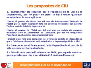 Les propostes de CiU 1.- Incrementar els recursos per a l’aplicació de la Llei de la Dependència,  per no posar en perill la llei i evitar qualsevol moratòria en la seva aplicació: Instar al govern de l’Estat per tal que els Pressupostos Generals de l’Estat per al 2009 incorporin tots els recursos necessaris per garantir l’aplicació de la llei de la dependència Instar al govern de l’Estat per tal que que es revisin els convenis establerts amb la Generalitat de Catalunya, per tal de reequilibrar l’aportació que ha de fer cada d’administració Creació d’ un fons que compensi les inversions socials en dependència que a Catalunya s’havien fet amb anterioritat a la promulgació de la Llei. 2.- Incorporar en el finançament de la Dependència el cost de la vida de cada territori autonòmic. 3.- Establir una prestació mínima de 500€, per aquells casos en que la prestació arriba a ser ridícula (10 cèntims d’euro,…) 
