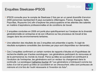 Enquêtes Steelcase-IPSOS IPSOS consulte pour le compte de Steelcase 2 fois par an un panel diversifié d’environ 2400 personnes représentant 6 pays européens (Allemagne, France, Espagne, Italie, Pays-Bas, Royaume Uni) afin d’explorer les préoccupations et les attentes des salariés en matière d’aspirations professionnelles et de conditions de travail.  2 enquêtes conduites en 2008 ont porté plus spécifiquement sur l’analyse de la diversité générationnelle en entreprise et de son influence sur les processus de travail et les usages dans les environnements tertiaires. Une sélection des résultats de ces 2 enquêtes est présentée ci-après. Il s’agit de résultats européens consolidés (les données par pays sont disponibles sur demande). Ces 2 enquêtes confirment un certain nombre de rapports d’études et d’hypothèses de recherche établis par d’autres sociologues. Les générations participent du renouveau et de la permanence du monde du travail. Parce qu’elles se succèdent et contribuent à l’évolution de l’entreprise, les générations sont un vecteur du changement dans la continuité. La sociologue  Catherine Gucher  dit “ Les générations s’imbriquent comme les tuiles d’un toit et parce qu’elles se succèdent en se chevauchant, elles sont porteuses de mémoire et à la fois de l’oubli nécessaire à l’invention du futur ”. 