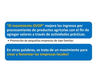"El movimiento OVOP" mejora los ingresos por
procesamiento de productos agrícolas con el fin de
agregar valores a través de actividades prácticas.
• Promoción de pequeñas empresas de tipo familiar.


En otras palabras, se trata de un movimiento para
crear y fomentar las empresas locales!
 