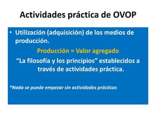 Actividades práctica de OVOP
• Utilización (adquisición) de los medios de
  producción.
          Producción = Valor agregado
  “La filosofía y los principios” establecidos a
           través de actividades práctica.

*Nada se puede empezar sin actividades prácticas
 