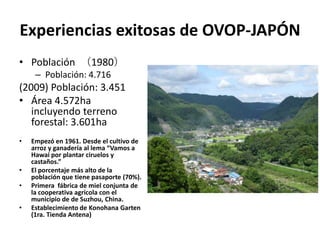 Experiencias exitosas de OVOP-JAPÓN
• Población （1980）
     – Población: 4.716
(2009) Población: 3.451
• Área 4.572ha
   incluyendo terreno
   forestal: 3.601ha
•   Empezó en 1961. Desde el cultivo de
    arroz y ganadería al lema “Vamos a
    Hawai por plantar ciruelos y
    castaños.”
•   El porcentaje más alto de la
    población que tiene pasaporte (70%).
•   Primera fábrica de miel conjunta de
    la cooperativa agrícola con el
    municipio de de Suzhou, China.
•   Establecimiento de Konohana Garten
    (1ra. Tienda Antena)
 