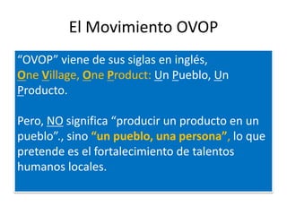 El Movimiento OVOP
“OVOP” viene de sus siglas en inglés,
One Village, One Product: Un Pueblo, Un
Producto.

Pero, NO significa “producir un producto en un
pueblo”., sino “un pueblo, una persona”, lo que
pretende es el fortalecimiento de talentos
humanos locales.
 