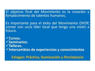 El objetivo final del Movimiento es la creación y
fortalecimiento de talentos humanos.
Es importante para el éxito del Movimiento OVOP,
contar con un/a líder local que tenga una visión a
futuro.
Cursos.
Seminarios.
Talleres.
Intercambios de experiencias y conocimientos
   Eslogan: Práctica, Iluminación y Persistencia
 