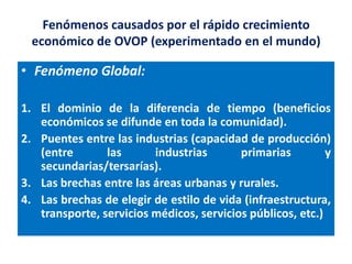 Fenómenos causados por el rápido crecimiento
  económico de OVOP (experimentado en el mundo)

• Fenómeno Global:

1. El dominio de la diferencia de tiempo (beneficios
   económicos se difunde en toda la comunidad).
2. Puentes entre las industrias (capacidad de producción)
   (entre       las      industrias       primarias         y
   secundarias/tersarías).
3. Las brechas entre las áreas urbanas y rurales.
4. Las brechas de elegir de estilo de vida (infraestructura,
   transporte, servicios médicos, servicios públicos, etc.)
 