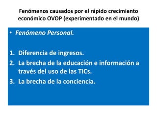 Fenómenos causados por el rápido crecimiento
  económico OVOP (experimentado en el mundo)

• Fenómeno Personal.

1. Diferencia de ingresos.
2. La brecha de la educación e información a
   través del uso de las TICs.
3. La brecha de la conciencia.
 