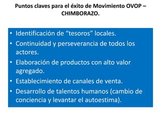Puntos claves para el éxito de Movimiento OVOP –
                  CHIMBORAZO.


• Identificación de “tesoros” locales.
• Continuidad y perseverancia de todos los
  actores.
• Elaboración de productos con alto valor
  agregado.
• Establecimiento de canales de venta.
• Desarrollo de talentos humanos (cambio de
  conciencia y levantar el autoestima).
 