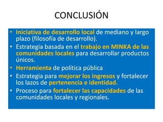 CONCLUSIÓN
• Iniciativa de desarrollo local de mediano y largo
  plazo (filosofía de desarrollo).
• Estrategia basada en el trabajo en MINKA de las
  comunidades locales para desarrollar productos
  únicos.
• Herramienta de política pública
• Estrategia para mejorar los ingresos y fortalecer
  los lazos de pertenencia e identidad.
• Proceso para fortalecer las capacidades de las
  comunidades locales y regionales.
 
