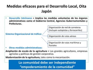Medidas eficaces para el Desarrollo Local, Oita
                    Japón
• Desarrollo Intrínseco = Implica las medidas voluntarias de los órganos
  administrativos como el Gobierno Central, Agencias Gubernamentales y
  Prefecturas.
                                       Organización de red de carreteras
                                       (incluyen autopistas y ferrocarriles)
Sistema Organizacional de tráfico:
                                       Organización de rutas aéreas

                                       Organización de rutas marítimas y
                                       fluviales
• Otras medidas administrativas:
Ampliación de escala de la agricultura = Los grandes agricultores, empresas
  agrícolas y políticas de gestión corporativa.
Modernización de la agricultura, tales como la mecanización.

            La comunidad debe ser independiente
             “empoderamiento de la comunidad”
 