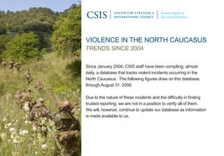 CENTER FOR STRATEGIC &    Human Rights &
               INTERNATIONAL STUDIES     Security Initiative




Violence in the north caucasus
trends since 2004

since January 2004, csis staff have been compiling, almost
daily, a database that tracks violent incidents occurring in the
North Caucasus. The following figures draw on this database,
through august 31, 2008.

Due to the nature of these incidents and the difficulty in finding
trusted reporting, we are not in a position to verify all of them.
We will, however, continue to update our database as information
is made available to us.
 