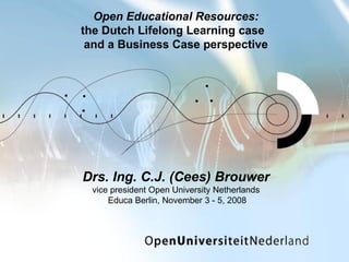 Drs. Ing. C.J. (Cees) Brouwer vice president Open University Netherlands  Educa Berlin, November 3 - 5, 2008 Open Educational Resources : the Dutch Lifelong Learning case  and a Business Case perspective 