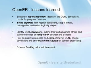 OpenER - lessons learned Support of  top management  (deans of the OUNL Schools) is crucial for progress / success Setup separate  from regular operations, keep it ‘small’, manageable and technologically simple Identify OER  champions , extend their enthusiasm to others and build on feelings of  competition  between the Schools Rely on quality awareness and  competency  of OUNL course developers and offer  maximum support  for content processing External  funding  helps in this respect 