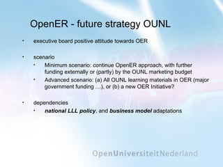 OpenER - future strategy OUNL executive board positive attitude towards OER scenario Minimum scenario: continue OpenER approach, with further funding externally or (partly) by the OUNL marketing budget Advanced scenario: (a) All OUNL learning materials in OER (major government funding …), or (b) a new OER Initiative? dependencies national LLL policy , and  business model  adaptations 