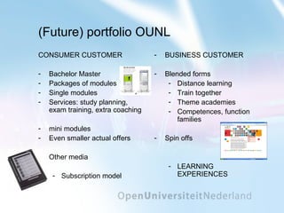 (Future) portfolio OUNL CONSUMER CUSTOMER Bachelor Master Packages of modules Single modules Services: study planning, exam training, extra coaching mini modules Even smaller actual offers Other media Subscription model BUSINESS CUSTOMER Blended forms Distance learning Train together Theme academies Competences, function families Spin offs LEARNING EXPERIENCES 