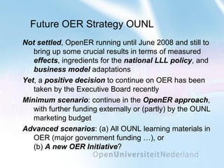 Future OER Strategy OUNL Not settled , OpenER running until June 2008 and still to bring up some crucial results in terms of measured  effects , ingredients for the  national LLL policy , and  business model  adaptations Yet , a  positive decision  to continue on OER has been taken by the Executive Board recently Minimum scenario : continue in the  OpenER approach , with further funding externally or (partly) by the OUNL marketing budget Advanced scenarios : (a) All OUNL learning materials in OER (major government funding …), or (b)  A new OER Initiative ? 