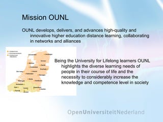 Mission OUNL OUNL develops, delivers, and advances high-quality and innovative higher education distance learning, collaborating in networks and alliances Being the University for Lifelong learners OUNL highlights the diverse learning needs of people in their course of life and the necessity to considerably increase the knowledge and competence level in society 
