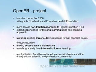 OpenER - project launched december 2006 with grants NL-Ministry and Education Hewlett Foundation more access  non-traditional groups  to Higher Education (HE) extend opportunities for  lifelong learning  using an e-learning approach lowering  existing  thresholds : institutional, formal, financial, social,  time, place, pace making  access easy  and  attractive transfer gradually from  informal   to   formal  learning much attention from the media, education stakeholders and the (inter)national scientific and professional community 
