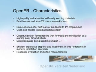 OpenER - Characteristics High-quality and attractive self-study learning materials Small course unit size (25 hours, some 4 hours) Some courses offer self-tests or are linked to TV-programmes Open and flexible in its most ultimate form Opportunities for formal testing  (not for free!)  and certification as a starting point for a full study Dutch language being used (no English …) Efficient explorative step-by-step investment in time / effort (not in money): temptation approach Research, evaluation and effect measurements 