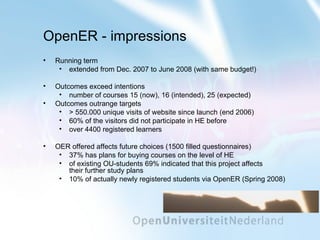 OpenER - impressions Running term  extended from Dec. 2007 to June 2008 (with same budget!) Outcomes exceed intentions number of courses 15 (now), 16 (intended), 25 (expected) Outcomes outrange targets > 550.000 unique visits of website since launch (end 2006) 60% of the visitors did not participate in HE before  over 4400 registered learners OER offered affects future choices (1500 filled questionnaires) 37% has plans for buying courses on the level of HE of existing OU-students 69% indicated that this project affects  their further study plans 10% of actually newly registered students via OpenER (Spring 2008) 
