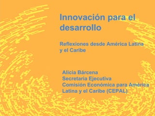 Innovación para el
desarrollo
Reflexiones desde América Latina
y el Caribe



Alicia Bárcena
Secretaria Ejecutiva
Comisión Económica para América
Latina y el Caribe (CEPAL)
 