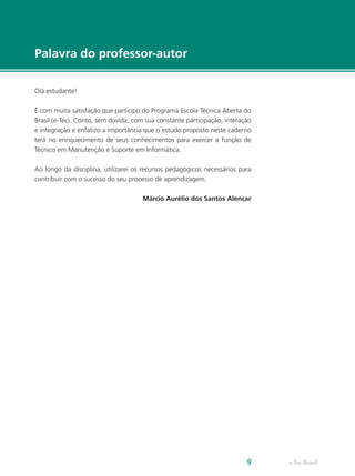 e-Tec Brasil9
Palavra do professor-autor
Olá estudante!
É com muita satisfação que participo do Programa Escola Técnica Aberta do
Brasil (e-Tec). Conto, sem dúvida, com sua constante participação, interação
e integração e enfatizo a importância que o estudo proposto neste caderno
terá no enriquecimento de seus conhecimentos para exercer a função de
Técnico em Manutenção e Suporte em Informática.
Ao longo da disciplina, utilizarei os recursos pedagógicos necessários para
contribuir com o sucesso do seu processo de aprendizagem.
Márcio Aurélio dos Santos Alencar
 