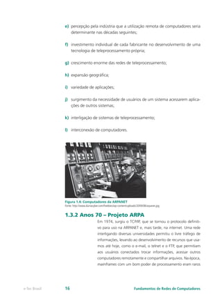 e)	 percepção pela indústria que a utilização remota de computadores seria
determinante nas décadas seguintes;
f)	 investimento individual de cada fabricante no desenvolvimento de uma
tecnologia de teleprocessamento própria;
g)	 crescimento enorme das redes de teleprocessamento;
h)	 expansão geográfica;
i)	 variedade de aplicações;
j)	 surgimento da necessidade de usuários de um sistema acessarem aplica-
ções de outros sistemas;
k)	 interligação de sistemas de teleprocessamento;
l)	 interconexão de computadores.
Figura 1.4: Computadores da ARPANET
Fonte: http://www.duniacyber.com/freebies/wp-content/uploads/2009/08/arpanet.jpg
1.3.2 Anos 70 – Projeto ARPA
Em 1974, surgiu o TCP/IP, que se tornou o protocolo definiti-
vo para uso na ARPANET e, mais tarde, na internet. Uma rede
interligando diversas universidades permitiu o livre tráfego de
informações, levando ao desenvolvimento de recursos que usa-
mos até hoje, como o e-mail, o telnet e o FTP, que permitiam
aos usuários conectados trocar informações, acessar outros
computadores remotamente e compartilhar arquivos. Na época,
mainframes com um bom poder de processamento eram raros
Fundamentos de Redes de Computadorese-Tec Brasil 16
 