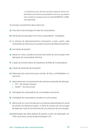 e incrivelmente caros, de forma que eles acabavam sendo com-
partilhados entre diversos pesquisadores e técnicos, que podiam
estar situados em qualquer ponto da rede (MORIMOTO, 2008b,
[não paginado]).
As principais características dessa rede eram:	
a)	 início da era da tecnologia de redes de computadores;
b)	 distribuição de aplicações entre vários computadores interligados;
c)	 os sistemas de teleprocessamento continuavam a existir, porém, cada
computador da rede possuía sua própria estrutura de teleprocessamento;
d)	 comutação de pacotes;
e)	 divisão em várias camadas funcionais das tarefas de comunicação entre
aplicações de computadores distintos;
f)	 criação do conceito básico de Arquitetura de Rede de Computadores;
g)	 criação de protocolos de transporte;
h)	 elaboração dos mecanismos para controle de fluxo, confiabilidade e ro-
teamento;
i)	 desenvolvimento e funcionamento dos primeiros protocolos de aplicação:
–– FTP – File Transfer Protocol;
–– TELNET – Terminal virtual;
j)	 interligação de computadores de universidades americanas;
k)	 interligação de computadores situados em outros países;
l)	 abertura de um novo mercado para as empresas especializadas em venda
de serviços de telecomunicações: a oferta de serviços de comunicação
de dados por meio do fornecimento de uma estrutura de comunicação;
m)	padronização das redes públicas de pacotes a partir da elaboração, em
1976, da primeira versão da Recomendação X.25.
e-Tec BrasilAula 1 - Arquitetura de redes e meios de transmissão 17
 