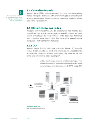 1.4 Conceito de rede
Segundo Sousa (1999), “rede de computadores é um conjunto de equipa-
mentos interligados de maneira a trocarem informações e compartilharem
recursos, como arquivos de dados gravados, impressoras, modems, softwa-
res e outros equipamentos”.
1.5 Classiﬁcação das redes
De acordo com Dantas (2002), uma das características mais utilizadas para
a classificação das redes é a sua abrangência geográfica. Assim, é conven-
cionada a classificação das redes em locais – LANs (Local Area Networks),
metropolitanas – MANs (Metropolitan Area Networks) e geograficamente
distribuídas – WANs (Wide Area Networks).
1.5.1 LAN
Segundo Dantas, ([s.d], p. 246) a rede local – LAN (Figura 1.5) “é uma fa-
cilidade de comunicação que provê uma conexão de alta velocidade entre
processadores, periféricos, terminais e dispositivos de comunicação de uma
forma geral em um único prédio ou campus”.
LAN é a tecnologia que apresenta uma boa resposta para inter-
ligação de dispositivos com distâncias relativamente pequenas e
com uma largura de banda considerável. (DANTAS, [s.d], p. 249)
Figura 1.5: Rede LAN
Fonte: http://danielcosta.info/pics/lan.gif
Para compreender melhor, leia
as informações contidas no site:
http://pt.wikipedia.org/wiki/
Rede_de_computadores
Fundamentos de Redes de Computadorese-Tec Brasil 18
 