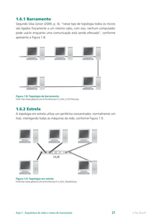 1.6.1 Barramento
Segundo Silva Júnior (2009, p. 4), “nesse tipo de topologia todos os micros
são ligados fisicamente a um mesmo cabo, com isso, nenhum computador
pode usá-lo enquanto uma comunicação está sendo efetuada”, conforme
apresenta a Figura 1.8.
Figura 1.8: Topologia de barramento
Fonte: http://www.gdhpress.com.br/hmc/leia/cap13-3_html_m15073dcd.png
1.6.2 Estrela
A topologia em estrela utiliza um periférico concentrador, normalmente um
hub, interligando todas as máquinas da rede, conforme Figura 1.9.
Figura 1.9: Topologia em estrela
Fonte:http://www.gdhpress.com.br/hmc/leia/cap13-3_html_70aea0c9.png
e-Tec BrasilAula 1 - Arquitetura de redes e meios de transmissão 21
 