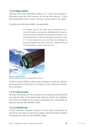 1.7.3 Fibra ótica
Segundo Torres (2001 apud OUTA, 2008, p. 4), “a fibra ótica transmite in-
formações através de sinais luminosos, em vez de sinais elétricos”. A fibra
ótica é totalmente imune a ruídos, com isso, a comunicação é mais rápida.
De acordo com Morimoto (2008c, [não paginado]),
os sucessores naturais dos cabos de par trançado são os ca-
bos de fibra óptica, que suportam velocidades ainda maiores e
permitem transmitir a distâncias praticamente ilimitadas, com o
uso de repetidores. Os cabos de fibra óptica [ilustrados na Figu-
ra 1.13] são usados para criar os backbones que interligam os
principais roteadores da internet. Sem eles, a grande rede seria
muito mais lenta e o acesso muito mais caro.
Figura 1.13: Fibra ótica
Fonte: http://deltateta.files.wordpress.com/2008/03/fiber-optic-fiber.jpg
Conforme Dantas (2002), as fibras óticas utilizadas nas redes são classifica-
das de acordo com a forma que a luz trafega no cabo, sendo elas monomo-
do e multímodo.
1.7.3.1 Monomodo
Na classe monomodo, um único sinal de luz é transportado de forma direta
no núcleo do cabo. O sinal pode atingir distâncias maiores, sem repetição,
nesta forma de tráfego da luz quando comparado com a transmissão na
segunda classe de fibra (DANTAS, 2002).
1.7.3.2 Multímodo
A fibra multímodo, ilustrada na Figura 1.14, tem como característica um
feixe de luz que viaja ao longo do seu trajeto, fazendo diferentes refrações
nas paredes do núcleo do cabo (DANTAS, 2002).
e-Tec BrasilAula 1 - Arquitetura de redes e meios de transmissão 25
 