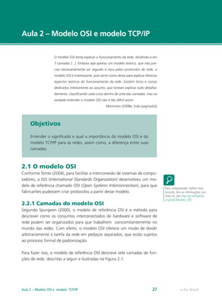 Aula 2 – Modelo OSI e modelo TCP/IP
O modelo OSI tenta explicar o funcionamento da rede, dividindo-a em
7 camadas [...]. Embora seja apenas um modelo teórico, que não pre-
cisa necessariamente ser seguido à risca pelos protocolos de rede, o
modelo OSI é interessante, pois serve como deixa para explicar diversos
aspectos teóricos do funcionamento da rede. Existem livros e cursos
dedicados inteiramente ao assunto, que tentam explicar tudo detalha-
damente, classificando cada coisa dentro de uma das camadas, mas na
verdade entender o modelo OSI não é tão difícil assim.
Morimoto (2008e, [não paginado])
Objetivos
Entender o significado e qual a importância do modelo OSI e do
modelo TCP/IP para as redes, assim como, a diferença entre suas
camadas.
2.1 O modelo OSI
Conforme Torres (2004), para facilitar a interconexão de sistemas de compu-
tadores, a ISO (International Standards Organization) desenvolveu um mo-
delo de referência chamado OSI (Open Systems Interconnection), para que
fabricantes pudessem criar protocolos a partir desse modelo.
2.2.1 Camadas do modelo OSI
Segundo Spurgeon (2000), o modelo de referência OSI é o método para
descrever como os conjuntos interconectados de hardware e software de
rede podem ser organizados para que trabalhem concomitantemente no
mundo das redes. Com efeito, o modelo OSI oferece um modo de dividir
arbitrariamente a tarefa da rede em pedaços separados, que estão sujeitos
ao processo formal de padronização.	
Para fazer isso, o modelo de referência OSI descreve sete camadas de fun-
ções de rede, descritas a seguir e ilustradas na Figura 2.1.
Para compreender melhor esse
assunto, leia as informações con-
tidas no site http://pt.wikipedia.
org/wiki/Modelo_OSI
e-Tec BrasilAula 2 – Modelo OSI e modelo TCP/IP 27
 