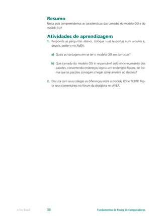 Resumo
Nesta aula compreendemos as características das camadas do modelo OSI e do
modelo TCP.
Atividades de aprendizagem
1.	 Responda as perguntas abaixo, coloque suas respostas num arquivo e,
depois, poste-o no AVEA.
a)	 Quais as vantagens em se ter o modelo OSI em camadas?
b)	 Que camada do modelo OSI é responsável pelo endereçamento dos
pacotes, convertendo endereços lógicos em endereços físicos, de for-
ma que os pacotes consigam chegar corretamente ao destino?
2.	 Discuta com seus colegas as diferenças entre o modelo OSI e TCP/IP. Pos-
te seus comentários no fórum da disciplina no AVEA.
Fundamentos de Redes de Computadorese-Tec Brasil 30
 