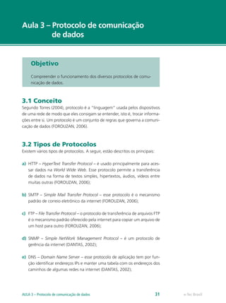 Aula 3 – Protocolo de comunicação
de dados
Objetivo
Compreender o funcionamento dos diversos protocolos de comu-
nicação de dados.
3.1 Conceito
Segundo Torres (2004), protocolo é a “linguagem” usada pelos dispositivos
de uma rede de modo que eles consigam se entender, isto é, trocar informa-
ções entre si. Um protocolo é um conjunto de regras que governa a comuni-
cação de dados (FOROUZAN, 2006).
3.2 Tipos de Protocolos
Existem vários tipos de protocolos. A seguir, estão descritos os principais:
a)	 HTTP – HyperText Transfer Protocol – é usado principalmente para aces-
sar dados na World Wide Web. Esse protocolo permite a transferência
de dados na forma de textos simples, hipertextos, áudios, vídeos entre
muitas outras (FOROUZAN, 2006);
b)	 SMTP – Simple Mail Transfer Protocol – esse protocolo é o mecanismo
padrão de correio eletrônico da internet (FOROUZAN, 2006);
c)	 FTP – File Transfer Protocol – o protocolo de transferência de arquivos FTP
é o mecanismo padrão oferecido pela internet para copiar um arquivo de
um host para outro (FOROUZAN, 2006);
d)	 SNMP – Simple NetWork Management Protocol – é um protocolo de
gerência da internet (DANTAS, 2002);
e)	 DNS – Domain Name Server – esse protocolo de aplicação tem por fun-
ção identificar endereços IPs e manter uma tabela com os endereços dos
caminhos de algumas redes na internet (DANTAS, 2002);
e-Tec BrasilAULA 3 – Protocolo de comunicação de dados 31
 