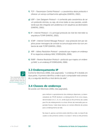 f)	 TCP – Transmission Control Protocol – a característica desse protocolo é
oferecer um serviço confiável entre aplicações (DANTAS, 2002);
g)	 UDP – User Datagram Protocol – é conhecido pela característica de ser
um protocolo otimista, ou seja, ele envia todos os seus pacotes, acredi-
tando que eles chegarão sem problemas e em sequência ao destinatário
(DANTAS, 2002);
h)	 IP – Internet Protocol – é o principal protocolo do nível de inter-rede na
arquitetura TCP/IP (DANTAS, 2002);
i)	 ICMP – Internet Control Message Protocol – esse protocolo tem por ob-
jetivo prover mensagens de controle na comunicação entre nós num am-
biente de rede TCP/IP (DANTAS, 2002);
j)	 ARP – Adress Resolution Protocol – protocolo que mapeia um endereço
IP no respectivo endereço MAC (FOROUZAN, 2006);
k)	 RARP – Reverse Resolution Protocol – protocolo que mapeia um endere-
ço MAC a um endereço IP (FOROUZAN, 2006).
3.3 Endereçamento IP
Conforme Morimoto (2006, [não paginado]), “o endereço IP é dividido em
duas partes. A primeira identifica a rede à qual o computador está conecta-
do, e a segunda identifica o host dentro da rede”.
3.4 Classes de endereço
De acordo com Morimoto (2006, [não paginado]),
para melhorar o aproveitamento dos endereços disponíveis, os desen-
volvedores do TPC/IP dividiram o endereçamento IP em cinco classes,
denominadas A, B, C, D, e E, sendo [que] as três primeiras são usadas
para fins de endereçamento e as duas últimas são reservadas para ex-
pansões futuras. Cada classe reserva um número diferente de octetos
para o endereçamento da rede.
Na classe A, apenas o primeiro octeto identifica a rede, na classe B são
usados os dois primeiros octetos e na classe C temos os três primeiros
Para compreender melhor
este assunto, leia as infor-
mações contidas neste site
http://pt.wikipedia.org/wiki/
Endereço_IP
Fundamentos de Redes de Computadorese-Tec Brasil 32
 