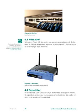 Figura 4.2: Switch
Fonte: http://www.sxc.hu
4.3 Roteador
Roteadores (Figura 4.3) são pontes que operam na camada de rede do Mo-
delo OSI. Eles são responsáveis por tomar a decisão de qual caminho percor-
rer para interligar redes diferentes.
Figura 4.3: Roteador
Fonte: http://www.guiadohardware.net/guias/24/ap.jpg
4.4 Repetidor
De acordo com Gallo (2003) a função do repetidor é recuperar um sinal.
Os repetidores também são chamados de concentradores e são usados em
redes locais, aumentando seu alcance.
Assista ao vídeo que ensina
a configurar um roteador e
comente-o no AVEA. Disponível
no link http://www.youtube.com/
watch?v=EGXcx9rVv2k
Fundamentos de Redes de Computadorese-Tec Brasil 36
 