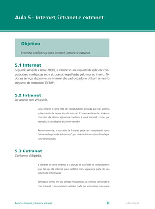 e-Tec Brasil
Aula 5 – Internet, intranet e extranet
Objetivo
Entender a diferença entre internet, intranet e extranet.
5.1 Internet
Segundo Almeida e Rosa (2000), a internet é um conjunto de redes de com-
putadores interligadas entre si, que são espalhadas pelo mundo inteiro. To-
dos os serviços disponíveis na internet são padronizados e utilizam o mesmo
conjunto de protocolos (TCP/IP).
5.2 Intranet
De acordo com Wikipédia,
uma intranet é uma rede de computadores privada que [se] assenta
sobre a suite de protocolos da internet. Consequentemente, todos os
conceitos da última aplicam-se também a uma intranet, como, por
exemplo, o paradigma de cliente-servidor.
Resumidamente, o conceito de Intranet pode ser interpretado como
“uma versão privada da Internet”, ou uma mini-internet confinada por
uma organização.
5.3 Extranet
Conforme Wikipédia,
a Extranet de uma empresa é a porção de sua rede de computadores
que faz uso da internet para partilhar com segurança parte do seu
sistema de informação.
Tomado o termo em seu sentido mais amplo, o conceito confunde-se
com intranet. Uma extranet também pode ser vista como uma parte
e-Tec BrasilAula 5 – Internet, intranet e extranet 39
 