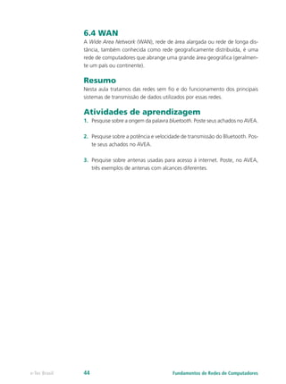 6.4 WAN
A Wide Area Network (WAN), rede de área alargada ou rede de longa dis-
tância, também conhecida como rede geograficamente distribuída, é uma
rede de computadores que abrange uma grande área geográfica (geralmen-
te um país ou continente).
Resumo
Nesta aula tratamos das redes sem fio e do funcionamento dos principais
sistemas de transmissão de dados utilizados por essas redes.
Atividades de aprendizagem
1.	 Pesquise sobre a origem da palavra bluetooth. Poste seus achados no AVEA.
2.	 Pesquise sobre a potência e velocidade de transmissão do Bluetooth. Pos-
te seus achados no AVEA.
3.	 Pesquise sobre antenas usadas para acesso à internet. Poste, no AVEA,
três exemplos de antenas com alcances diferentes.
Fundamentos de Redes de Computadorese-Tec Brasil 44
 