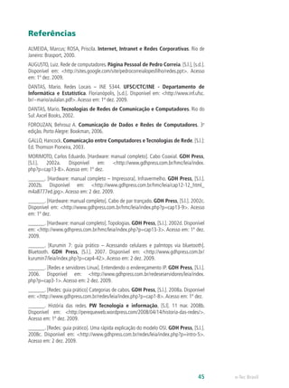 Referências
ALMEIDA, Marcus; ROSA, Priscila. Internet, Intranet e Redes Corporativas. Rio de
Janeiro: Brasport, 2000.
AUGUSTO, Luiz. Rede de computadores. Página Pessoal de Pedro Correia. [S.l.], [s.d.].
Disponível em: <http://sites.google.com/site/pedrocorreialopesfilho/redes.ppt>. Acesso
em: 1º dez. 2009.
DANTAS, Mario. Redes Locais – INE 5344. UFSC/CTC/INE - Departamento de
Informática e Estatística. Florianópolis, [s.d.]. Disponível em: <http://www.inf.ufsc.
br/~mario/aulalan.pdf>.Acesso em: 1º dez. 2009.
DANTAS, Mario. Tecnologias de Redes de Comunicação e Computadores. Rio do
Sul:Axcel Books, 2002.
FOROUZAN, Behrouz A. Comunicação de Dados e Redes de Computadores. 3a
edição. Porto Alegre: Bookman, 2006.
GALLO, Hancock. Comunicação entre Computadores e Tecnologias de Rede. [S.l.]:
Ed.Thomson Pioneira, 2003.
MORIMOTO, Carlos Eduardo. [Hardware: manual completo]. Cabo Coaxial. GDH Press,
[S.l.]. 2002a. Disponível em: <http://www.gdhpress.com.br/hmc/leia/index.
php?p=cap13-8>.Acesso em: 1º dez.
______. [Hardware: manual completo – Impressora]. Infravermelho. GDH Press, [S.l.].
2002b. Disponível em: <http://www.gdhpress.com.br/hmc/leia/cap12-12_html_
m4a8777ed.jpg>.Acesso em: 2 dez. 2009.
______. [Hardware: manual completo]. Cabo de par trançado. GDH Press, [S.l.]. 2002c.
Disponível em: <http://www.gdhpress.com.br/hmc/leia/index.php?p=cap13-9>. Acesso
em: 1º dez.
______. [Hardware: manual completo].Topologias. GDH Press, [S.l.]. 2002d. Disponível
em: <http://www.gdhpress.com.br/hmc/leia/index.php?p=cap13-3>. Acesso em: 1º dez.
2009.
______. [Kurumin 7: guia prático – Acessando celulares e palmtops via bluetooth].
Bluetooth. GDH Press, [S.l.]. 2007. Disponível em: <http://www.gdhpress.com.br/
kurumin7/leia/index.php?p=cap4-42>.Acesso em: 2 dez. 2009.
______. [Redes e servidores Linux]. Entendendo o endereçamento IP. GDH Press, [S.l.].
2006. Disponível em: <http://www.gdhpress.com.br/redeseservidores/leia/index.
php?p=cap3-1>.Acesso em: 2 dez. 2009.
______. [Redes: guia prático] Categorias de cabos. GDH Press, [S.l.]. 2008a. Disponível
em: <http://www.gdhpress.com.br/redes/leia/index.php?p=cap1-8>.Acesso em: 1º dez.
______. História das redes. PW Tecnologia e informação, [S.l]. 11 mar. 2008b.
Disponível em: <http://perequeweb.wordpress.com/2008/04/14/historia-das-redes/>.
Acesso em: 1º dez. 2009.
______. [Redes: guia prático]. Uma rápida explicação do modelo OSI. GDH Press, [S.l.].
2008c. Disponível em: <http://www.gdhpress.com.br/redes/leia/index.php?p=intro-5>.
Acesso em: 2 dez. 2009.
e-Tec Brasil45
 