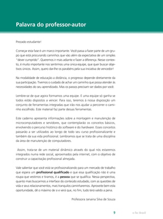 e-Tec Brasil9
Palavra do professor-autor
Prezado estudante!
Começar esta fase é um marco importante. Você passa a fazer parte de um gru-
po que está procurando caminhos que vão além da expectativa de um simples
“dever cumprido”. Queremos ir mais adiante e fazer a diferença. Nesse contex-
to, é muito importante nos sentirmos uma única equipe, que quer buscar obje-
tivos únicos. Assim, quero dar-lhe os parabéns pela sua iniciativa de vencedor!
Na modalidade de educação a distância, o progresso depende diretamente da
sua participação. Tivemos o cuidado de achar um caminho que possa atender às
necessidades do seu aprendizado. Mas os passos precisam ser dados por você.
Lembre-se de que agora formamos uma equipe. E uma equipe só ganha se
todos estão dispostos a vencer. Para isso, teremos à nossa disposição um
conjunto de ferramentas integradas que irão nos ajudar a percorrer o cami-
nho escolhido. Este material faz parte dessas ferramentas.
Este caderno apresenta informações sobre a montagem e manutenção de
microcomputadores e servidores, que contemplarão os conceitos básicos,
envolvendo o percurso histórico do software e do hardware. Esses conceitos
passarão a ser utilizados ao longo de todo seu curso profissionalizante e
também da sua vida profissional. Lembramos que se trata de uma disciplina
da área de manutenção de computadores.
Assim, trata-se de um material dinâmico através do qual nós estaremos
integrados numa rede social, aproximados pela internet, com o objetivo de
construir a capacitação profissional almejada.
Vale salientar que você está se profissionalizando para um mercado de trabalho
que espera um profissional qualificado e que essa qualificação não é uma
roupa que vestimos e tiramos, é a pessoa que se qualifica. Nessa perspectiva,
quanto mais buscarmos a interface do conteúdo estudado, com as questões de
vida e seus relacionamentos, mais tranquilos caminharemos. Aproveite bem esta
oportunidade, dê o máximo de si e verá que, no fim, tudo terá valido a pena.
Professora Janaina Silva de Souza
 