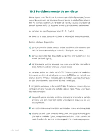 10.2 Particionamento de um disco
O que é particionar? Particionar é o mesmo que dividir algo em porções me-
nores. No nosso caso, particionamento corresponde às subdivisões criadas no
HD. Por exemplo: você tem um HD de 80 GB e dividiu o espaço total de 80 GB
em dois espaços de 40 GB. Podemos afirmar que o seu HD foi particionado.
As partições são identificadas por letras (C:, D:, E:, etc.).
Os drives são os locais, dentro do HD, onde as informações serão armazenadas.
Existem três tipos de partições:
a)	 partição primária: tipo de partição onde é possível instalar o sistema ope-
racional e armazenar qualquer outro tipo de arquivo e/ou pasta;
b)	 partição estendida: tipo de partição que permite criar subpartições cha-
madas partições lógicas;
c)	 partição lógica: só pode ser criada caso exista uma partição estendida no
disco. Também pode ser chamada unidade lógica.
As partições podem ser criadas via MS-DOS (sistema operacional modo tex-
to), usando um disco de inicialização por meio do FDISK ou por meio de pro-
gramas já com o Windows instalado, como o Partition Magic da PowerQuest
ou pelo próprio sistema operacional durante a instalação.
É obrigatório particionar o disco rígido? Não. Entretanto, existem algumas
vantagens em criar mais de uma partição no disco rígido. Veja a seguir quais
são essas vantagens:
a)	 caso você precise reinstalar o sistema operacional e formatar a partição
primária, será bem mais fácil realizar uma cópia de segurança de seus
dados pessoais;
b)	 você pode separar os programas do computador e os seus arquivos pessoais;
c)	 se vários usuários usam o mesmo computador, você pode criar várias parti-
ções lógicas (unidades lógicas), uma para cada usuário, onde a partição pri-
mária deverá conter somente o sistema operacional e os demais programas.
Montagem e Manutenção de Microcomputadores e Servidorese-Tec Brasil 100
 