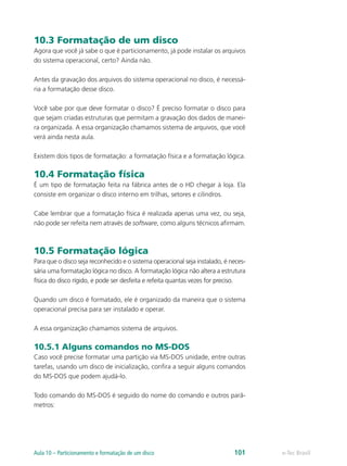 10.3 Formatação de um disco
Agora que você já sabe o que é particionamento, já pode instalar os arquivos
do sistema operacional, certo? Ainda não.
Antes da gravação dos arquivos do sistema operacional no disco, é necessá-
ria a formatação desse disco.
Você sabe por que deve formatar o disco? É preciso formatar o disco para
que sejam criadas estruturas que permitam a gravação dos dados de manei-
ra organizada. A essa organização chamamos sistema de arquivos, que você
verá ainda nesta aula.
Existem dois tipos de formatação: a formatação física e a formatação lógica.
10.4 Formatação física
É um tipo de formatação feita na fábrica antes de o HD chegar à loja. Ela
consiste em organizar o disco interno em trilhas, setores e cilindros.
Cabe lembrar que a formatação física é realizada apenas uma vez, ou seja,
não pode ser refeita nem através de software, como alguns técnicos afirmam.
10.5 Formatação lógica
Para que o disco seja reconhecido e o sistema operacional seja instalado, é neces-
sária uma formatação lógica no disco. A formatação lógica não altera a estrutura
física do disco rígido, e pode ser desfeita e refeita quantas vezes for preciso.
Quando um disco é formatado, ele é organizado da maneira que o sistema
operacional precisa para ser instalado e operar.
A essa organização chamamos sistema de arquivos.
10.5.1 Alguns comandos no MS-DOS
Caso você precise formatar uma partição via MS-DOS unidade, entre outras
tarefas, usando um disco de inicialização, confira a seguir alguns comandos
do MS-DOS que podem ajudá-lo.
Todo comando do MS-DOS é seguido do nome do comando e outros parâ-
metros:
e-Tec BrasilAula 10 – Particionamento e formatação de um disco 101
 