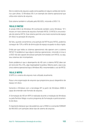 Ele é o sistema de arquivos usado como padrão em alguns cartões de memó-
ria e pen drives. O Windows 95 é um exemplo de sistema operacional que
utiliza este sistema de arquivos.
Este sistema também é utilizado pelo MS-DOS, incluindo o DOS 7.0.
10.6.2 FAT32
A versão OSR-2 do Windows 95 (conhecido também como Windows “B”)
trouxe um novo sistema de arquivos chamado FAT32. O FAT32 é uma evolu-
ção do sistema FAT16. Esse sistema permite uma maior economia de espaço
em disco na gravação de arquivos.
De fato, quando convertemos uma partição de FAT16 para FAT32, podemos
conseguir de 15% a 40% de diminuição do espaço ocupado no disco rígido.
Então por que todos os sistemas operacionais não operam com o sistema
FAT32? O problema é que alguns sistemas operacionais, incluindo o Linux e
o OS/2 não são capazes de acessar partições formatadas com FAT32, ou seja,
seus sistemas são incompatíveis.
Outro problema é que o desempenho do HD com o sistema FAT32 deve cair
em torno de 3% a 5%, algo imperceptível na prática. Mesmo assim, caso o seu
único sistema operacional seja o Windows 98, é recomendado o uso da FAT32.
10.6.3 NTFS
O NTFS é o sistema de arquivos mais utilizado atualmente.
Possui uma organização de arquivos que proporciona pouco desperdício de
espaço em disco.
Somente o Windows com a tecnologia NT (a partir do Windows 2000) é
capaz de entender este formato de arquivos.
A formatação do HD em NTFS é realizada durante a instalação do Windows
ou pelo Partition Magic e outros programas de formatação e particionamen-
to de disco.
É importante destacar que não podemos usar o FDISK e o comando FORMAT
do MS-DOS com partições desse tipo de sistema de arquivos.
e-Tec BrasilAula 10 – Particionamento e formatação de um disco 103
 