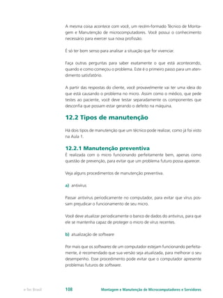 A mesma coisa acontece com você, um recém-formado Técnico de Monta-
gem e Manutenção de microcomputadores. Você possui o conhecimento
necessário para exercer sua nova profissão.
É só ter bom senso para analisar a situação que for vivenciar.
Faça outras perguntas para saber exatamente o que está acontecendo,
quando e como começou o problema. Este é o primeiro passo para um aten-
dimento satisfatório.
A partir das respostas do cliente, você provavelmente vai ter uma ideia do
que está causando o problema no micro. Assim como o médico, que pede
testes ao paciente, você deve testar separadamente os componentes que
desconfia que possam estar gerando o defeito na máquina.
12.2 Tipos de manutenção
Há dois tipos de manutenção que um técnico pode realizar, como já foi visto
na Aula 1.
12.2.1 Manutenção preventiva
É realizada com o micro funcionando perfeitamente bem, apenas como
questão de prevenção, para evitar que um problema futuro possa aparecer.
Veja alguns procedimentos de manutenção preventiva.
a)	 antivírus
Passar antivírus periodicamente no computador, para evitar que vírus pos-
sam prejudicar o funcionamento de seu micro.
Você deve atualizar periodicamente o banco de dados do antivírus, para que
ele se mantenha capaz de proteger o micro de vírus recentes.
b)	 atualização de software
Por mais que os softwares de um computador estejam funcionando perfeita-
mente, é recomendado que sua versão seja atualizada, para melhorar o seu
desempenho. Esse procedimento pode evitar que o computador apresente
problemas futuros de software.
Montagem e Manutenção de Microcomputadores e Servidorese-Tec Brasil 108
 