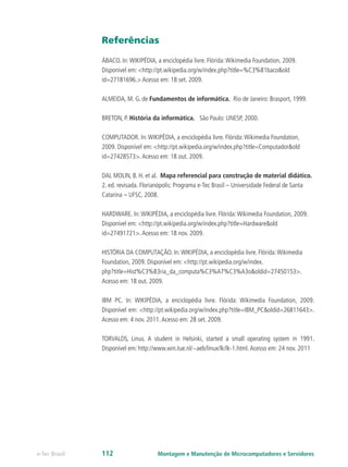 Referências
ÁBACO. In:WIKIPÉDIA, a enciclopédia livre. Flórida:Wikimedia Foundation, 2009.
Disponível em: <http://pt.wikipedia.org/w/index.php?title=%C3%81baco&old
id=27181696.> Acesso em: 18 set. 2009.
ALMEIDA, M. G. de Fundamentos de informática. Rio de Janeiro: Brasport, 1999.
BRETON, P. História da informática. São Paulo: UNESP, 2000.
COMPUTADOR. In:WIKIPÉDIA, a enciclopédia livre. Flórida:Wikimedia Foundation,
2009. Disponível em: <http://pt.wikipedia.org/w/index.php?title=Computador&old
id=27428573>.Acesso em: 18 out. 2009.
DAL MOLIN, B. H. et al. Mapa referencial para construção de material didático.
2. ed. revisada. Florianópolis: Programa e-Tec Brasil – Universidade Federal de Santa
Catarina – UFSC, 2008.
HARDWARE. In:WIKIPÉDIA, a enciclopédia livre. Flórida:Wikimedia Foundation, 2009.
Disponível em: <http://pt.wikipedia.org/w/index.php?title=Hardware&old
id=27491721>.Acesso em: 18 nov. 2009.
HISTÓRIA DA COMPUTAÇÃO. In:WIKIPÉDIA, a enciclopédia livre. Flórida:Wikimedia
Foundation, 2009. Disponível em: <http://pt.wikipedia.org/w/index.
php?title=Hist%C3%B3ria_da_computa%C3%A7%C3%A3o&oldid=27450153>.
Acesso em: 18 out. 2009.
IBM PC. In: WIKIPÉDIA, a enciclopédia livre. Flórida: Wikimedia Foundation, 2009.
Disponível em: <http://pt.wikipedia.org/w/index.php?title=IBM_PC&oldid=26811643>.
Acesso em: 4 nov. 2011.Acesso em: 28 set. 2009.
TORVALDS, Linus. A student in Helsinki, started a small operating system in 1991.
Disponível em: http://www.win.tue.nl/~aeb/linux/lk/lk-1.html.Acesso em: 24 nov. 2011
Montagem e Manutenção de Microcomputadores e Servidorese-Tec Brasil 112
 